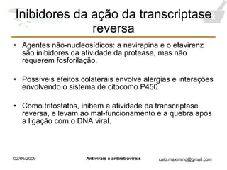 Inibidores da ação da transcriptase reversa Agentes não-nucleosídicos: a nevirapina e o efavirenz são inibidores da atividade da protease, mas não requerem fosforilação.  Possíveis efeitos colaterais envolve alergias e interações envolvendo o sistema de citocomo P450 Como trifosfatos, inibem a atividade da transcriptase reversa, e levam ao mal-funcionamento e a quebra após a ligação com o DNA viral. 