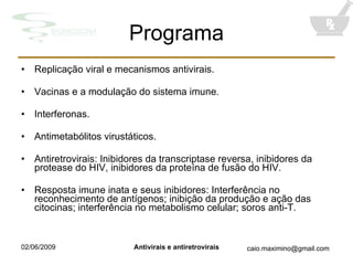 Programa Replicação viral e mecanismos antivirais. Vacinas e a modulação do sistema imune. Interferonas. Antimetabólitos virustáticos. Antiretrovirais: Inibidores da transcriptase reversa, inibidores da protease do HIV, inibidores da proteína de fusão do HIV. Resposta imune inata e seus inibidores: Interferência no reconhecimento de antígenos; inibição da produção e ação das citocinas; interferência no metabolismo celular; soros anti-T. 