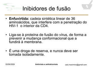 Inibidores de fusão Enfuvirtida:  cadeia sintética linear de 36 aminoácidos, que interfere com a penetração do HIV-1  o interior da CD4. Liga-se à proteína de fusão do vírus, de forma a prevenir a mudança conformacional que a fundirá à membrana. É uma droga de reserva, e nunca deve ser tomada isoladamente. 