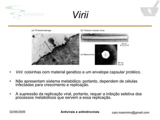 Virii Virii : coisinhas com material genético e um envelope capsular protéico. Não apresentam sistema metabólico; portanto, dependem de células infectadas para crescimento e replicação. A supressão da replicação viral, portanto, requer a inibição seletiva dos processos metabólicos que servem a essa replicação. 