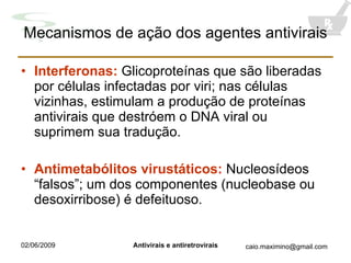 Mecanismos de ação dos agentes antivirais Interferonas:  Glicoproteínas que são liberadas por células infectadas por viri; nas células vizinhas, estimulam a produção de proteínas antivirais que destróem o DNA viral ou suprimem sua tradução. Antimetabólitos virustáticos:  Nucleosídeos “falsos”; um dos componentes (nucleobase ou desoxirribose) é defeituoso. 