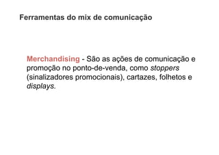 Ferramentas do mix de comunicação




 Merchandising - São as ações de comunicação e
 promoção no ponto-de-venda, como stoppers
 (sinalizadores promocionais), cartazes, folhetos e
 displays.
 