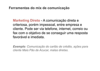 Ferramentas do mix de comunicação


  Marketing Direto - A comunicação direta e
  criteriosa, porém impessoal, entre empresa e
  cliente. Pode ser via telefone, internet, correio ou
  fax com o objetivo de se conseguir uma resposta
  favorável e imediata.

  Exemplo: Comunicação do cartão de crédito, ações para
  cliente Mais Pão de Acucar, malas diretas.
 