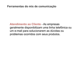 Ferramentas do mix de comunicação




 Atendimento ao Cliente - As empresas
 geralmente disponibilizam uma linha telefônica ou
 um e-mail para solucionarem as dúvidas ou
 problemas ocorridos com seus produtos.
 