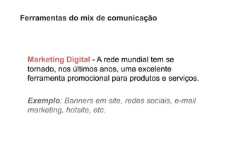 Ferramentas do mix de comunicação




 Marketing Digital - A rede mundial tem se
 tornado, nos últimos anos, uma excelente
 ferramenta promocional para produtos e serviços.

 Exemplo: Banners em site, redes sociais, e-mail
 marketing, hotsite, etc.
 