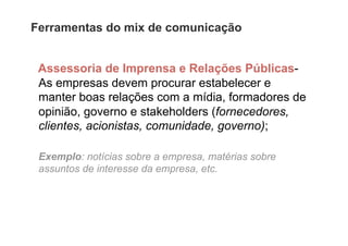 Ferramentas do mix de comunicação


 Assessoria de Imprensa e Relações Públicas-
 As empresas devem procurar estabelecer e
 manter boas relações com a mídia, formadores de
 opinião, governo e stakeholders (fornecedores,
 clientes, acionistas, comunidade, governo);

 Exemplo: notícias sobre a empresa, matérias sobre
 assuntos de interesse da empresa, etc.
 