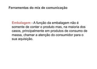 Ferramentas do mix de comunicação



 Embalagem - A função da embalagem não é
 somente de conter o produto mas, na maioria dos
 casos, principalmente em produtos de consumo de
 massa, chamar a atenção do consumidor para o
 sua aquisição.
 