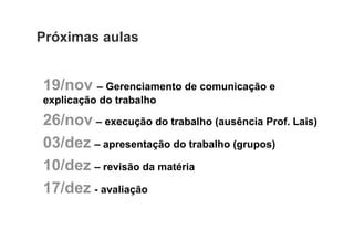 Próximas aulas


19/nov – Gerenciamento de comunicação e
explicação do trabalho

26/nov – execução do trabalho (ausência Prof. Lais)
03/dez – apresentação do trabalho (grupos)
10/dez – revisão da matéria
17/dez - avaliação
 