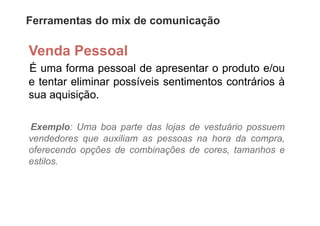 Ferramentas do mix de comunicação

Venda Pessoal
É uma forma pessoal de apresentar o produto e/ou
e tentar eliminar possíveis sentimentos contrários à
sua aquisição.

Exemplo: Uma boa parte das lojas de vestuário possuem
vendedores que auxiliam as pessoas na hora da compra,
oferecendo opções de combinações de cores, tamanhos e
estilos.
 