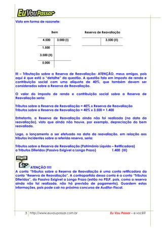 Visto em forma de razonete:


                         Bem               Reserva de Reavaliação

                 4.500      3.000 (I)                   3.500 (II)

                1.500

               3.500 (II)

                5.000


III – Tributação sobre a Reserva de Reavaliação: ATENÇÃO, meus amigos, pois
aqui é que está o “detalhe” da questão. A questão fala em imposto de renda e
contribuição social com uma alíquota de 40%, que também devem ser
considerados sobre a Reserva de Reavaliação.

O valor do imposto de renda e contribuição social sobre a Reserva de
Reavaliação seria:

Tributos sobre a Reserva de Reavaliação = 40% x Reserva de Reavaliação
Tributos sobre a Reserva de Reavaliação = 40% x 3.500 = 1.400

Entretanto, a Reserva de Reavaliação ainda não foi realizada (na data da
reavaliação), visto que ainda não houve, por exemplo, depreciação do bem
reavaliado.

Logo, o lançamento a ser efetuado na data da reavaliação, em relação aos
tributos incidentes sobre a referida reserva, seria:

Tributos sobre a Reserva de Reavaliação (Patrimônio Líquido – Retificadora)
a Tributos Diferidos (Passivo Exigível a Longo Prazo)       1.400 (III)




          ATENÇÃO !!!!!
A conta “Tributos sobre a Reserva de Reavaliação é uma conta retificadora da
conta “Reserva de Reavaliação”. A contrapartida dessa conta é a conta “Tributos
Diferidos”, do Passivo Exigível a Longo Prazo (estão no PELP, pois, como a reserva
ainda não foi realizada, não há previsão de pagamento). Guardem estas
informações, pois pode cair no próximo concurso de Auditor-Fiscal.




      3 http://www.euvoupassar.com.br                      Eu Vou Passar – e você?
 