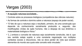 Vargas (2003)
• A equação natureza-sociedade...
• Controle sobre os processos biológicos (competência das ciências naturais);
• As formas de controle e domínio sobre a natureza (espaço de poder social);
• “O fato de que a natureza seja o resultado, primeiro, de uma construção que
depende do conhecimento socialmente produzido e, segundo, das
modificações vindas da ação humana, não a despoja da sua dinâmica e
materialidade biológica e física.”
• “[...] embora o conceito de natureza seja socialmente construído, isto é, que
seu sentido esteja sujeito a uma constante negociação nos múltiplos
contextos sociais e discursivos, não se deve perder de vista que existem
elementos do mundo aos quais este conceito está vinculado.”
 