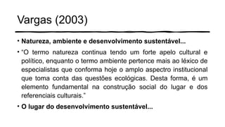 Vargas (2003)
• Natureza, ambiente e desenvolvimento sustentável...
• “O termo natureza continua tendo um forte apelo cultural e
político, enquanto o termo ambiente pertence mais ao léxico de
especialistas que conforma hoje o amplo aspectro institucional
que toma conta das questões ecológicas. Desta forma, é um
elemento fundamental na construção social do lugar e dos
referenciais culturais.”
• O lugar do desenvolvimento sustentável...
 