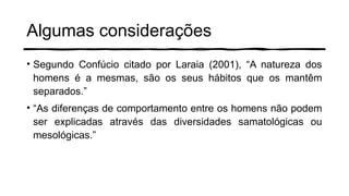Algumas considerações
• Segundo Confúcio citado por Laraia (2001), “A natureza dos
homens é a mesmas, são os seus hábitos que os mantêm
separados.”
• “As diferenças de comportamento entre os homens não podem
ser explicadas através das diversidades samatológicas ou
mesológicas.”
 