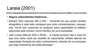 Laraia (2001)
• Alguns antecedentes históricos...
• Edward Tylor (séculos XIX e XX) – “tomando em seu amplo sentido
etnográfico é este todo complexo que inclui conhecimentos, crenças,
arte, moral, leis, costumes ou qualquer outra capacidade ou hábitos
adquiridos pelo homem como membro de uma sociedade.”
• John Locke (Século XVII e XVIII) – “a mente humana não é mais do
que uma caixa vazia por ocasião do nascimento, dotada apenas da
capacidade ilimitada de obter conhecimento, através de um processo
que hoje chamamos de endoculturação.”
 