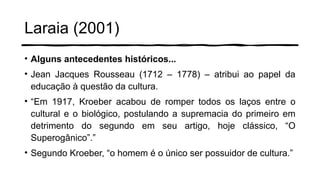 Laraia (2001)
• Alguns antecedentes históricos...
• Jean Jacques Rousseau (1712 – 1778) – atribui ao papel da
educação à questão da cultura.
• “Em 1917, Kroeber acabou de romper todos os laços entre o
cultural e o biológico, postulando a supremacia do primeiro em
detrimento do segundo em seu artigo, hoje clássico, “O
Superogânico”.”
• Segundo Kroeber, “o homem é o único ser possuidor de cultura.”
 