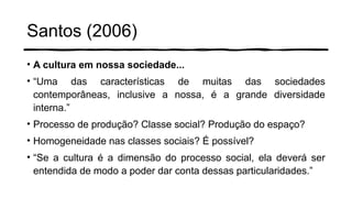 Santos (2006)
• A cultura em nossa sociedade...
• “Uma das características de muitas das sociedades
contemporâneas, inclusive a nossa, é a grande diversidade
interna.”
• Processo de produção? Classe social? Produção do espaço?
• Homogeneidade nas classes sociais? É possível?
• “Se a cultura é a dimensão do processo social, ela deverá ser
entendida de modo a poder dar conta dessas particularidades.”
 