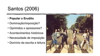 Santos (2006)
• Popular x Erudito
• Dominação/imposição?
• Oprimidos x opressores?
• Acontecimentos históricos
• Necessidade de imposição
• Domínio da escrita e leitura
 