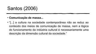 Santos (2006)
• Comunicação de massa...
• “[...] a cultura na sociedade contemporânea não se reduz ao
conteúdo dos meios de comunicação de massa, nem a lógica
do funcionamento da indústria cultural é necessariamente uma
descrição da dimensão cultural da sociedade.”
 