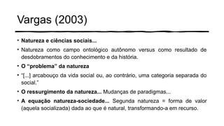 Vargas (2003)
• Natureza e ciências sociais...
• Natureza como campo ontológico autônomo versus como resultado de
desdobramentos do conhecimento e da história.
• O “problema” da natureza
• “[...] arcabouço da vida social ou, ao contrário, uma categoria separada do
social.”
• O ressurgimento da natureza... Mudanças de paradigmas...
• A equação natureza-sociedade... Segunda natureza = forma de valor
(aquela socializada) dada ao que é natural, transformando-a em recurso.
 