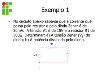 Exemplo 1
• No circuito abaixo sabe-se que a corrente que
passa pelo resistor e pelo diodo Zener é de
20mA. A tensão V1 é de 15V e o resistor R1 de
500Ω. Determinar: a) A tensão Zener (VZ) do
diodo; b) A potência dissipada pelo diodo.
V1
R1
 