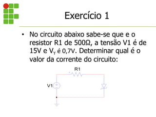 • No circuito abaixo sabe-se que e o
resistor R1 de 500Ω, a tensão V1 é de
15V e Vϒ é 0,7V. Determinar qual é o
valor da corrente do circuito:
V1
R1
Exercício 1
 