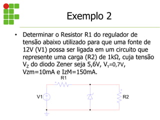 • Determinar o Resistor R1 do regulador de
tensão abaixo utilizado para que uma fonte de
12V (V1) possa ser ligada em um circuito que
represente uma carga (R2) de 1kΩ, cuja tensão
VZ do diodo Zener seja 5,6V, Vϒ=0,7V,
Vzm=10mA e IzM=150mA.
V1
R1
R2
Exemplo 2
 