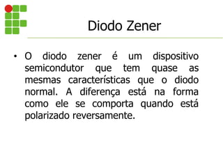 Diodo Zener
• O diodo zener é um dispositivo
semicondutor que tem quase as
mesmas características que o diodo
normal. A diferença está na forma
como ele se comporta quando está
polarizado reversamente.
 