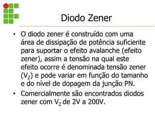 • O diodo zener é construído com uma
área de dissipação de potência suficiente
para suportar o efeito avalanche (efeito
zener), assim a tensão na qual este
efeito ocorre é denominada tensão zener
(VZ) e pode variar em função do tamanho
e do nível de dopagem da junção PN.
• Comercialmente são encontrados diodos
zener com VZ de 2V a 200V.
Diodo Zener
 