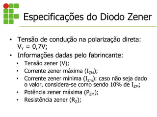 Especificações do Diodo Zener
• Tensão de condução na polarização direta:
Vϒ = 0,7V;
• Informações dadas pelo fabrincante:
• Tensão zener (V);
• Corrente zener máxima (IZM);
• Corrente zener mínima (IZm): caso não seja dado
o valor, considera-se como sendo 10% de IZM;
• Potência zener máxima (PZM);
• Resistência zener (RZ);
 