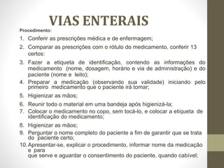 VIAS ENTERAIS
Procedimento:
1. Conferir as prescrições médica e de enfermagem;
2. Comparar as prescrições com o rótulo do medicamento, conferir 13
certos:
3. Fazer a etiqueta de identificação, contendo as informações do
medicamento (nome, dosagem, horário e via de administração) e do
paciente (nome e leito);
4. Preparar a medicação (observando sua validade) iniciando pelo
primeiro medicamento que o paciente irá tomar;
5. Higienizar as mãos;
6. Reunir todo o material em uma bandeja após higienizá-la;
7. Colocar o medicamento no copo, sem tocá-lo, e colocar a etiqueta de
identificação do medicamento;
8. Higienizar as mãos;
9. Perguntar o nome completo do paciente a fim de garantir que se trata
do paciente certo;
10.Apresentar-se, explicar o procedimento, informar nome da medicação
e para
que serve e aguardar o consentimento do paciente, quando cabível;
 