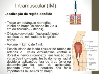 Intramuscular (IM)
Localização da região deltóide
• Traçar um retângulo na região
lateral do braço iniciando de 2 a 4
cm do acrômio (2 dedos).
• O braço deve estar flexionado junto
ao tórax ou relaxado ao longo do
corpo.
• Volume máximo de 1 ml.
• Possibilidade de lesão tissular de ramos de
artérias e veias circunflexas ventral e
dorsal e nervo circunflexo em função das
variações individuais, lesão do nervo radial
devido a aplicações fora de área (erro na
determinação do local da aplicação),
podendo levar à paralisia dos mais
importantes músculos do braço.
 
