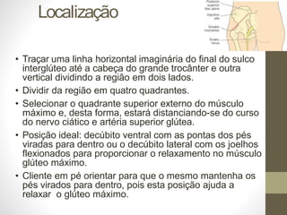 Localização
• Traçar uma linha horizontal imaginária do final do sulco
interglúteo até a cabeça do grande trocânter e outra
vertical dividindo a região em dois lados.
• Dividir da região em quatro quadrantes.
• Selecionar o quadrante superior externo do músculo
máximo e, desta forma, estará distanciando-se do curso
do nervo ciático e artéria superior glútea.
• Posição ideal: decúbito ventral com as pontas dos pés
viradas para dentro ou o decúbito lateral com os joelhos
flexionados para proporcionar o relaxamento no músculo
glúteo máximo.
• Cliente em pé orientar para que o mesmo mantenha os
pés virados para dentro, pois esta posição ajuda a
relaxar o glúteo máximo.
 