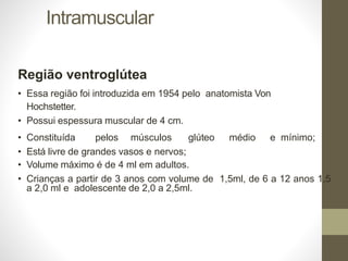 Intramuscular
Região ventroglútea
• Essa região foi introduzida em 1954 pelo anatomista Von
Hochstetter.
• Possui espessura muscular de 4 cm.
• Constituída pelos músculos glúteo médio e mínimo;
• Está livre de grandes vasos e nervos;
• Volume máximo é de 4 ml em adultos.
• Crianças a partir de 3 anos com volume de 1,5ml, de 6 a 12 anos 1,5
a 2,0 ml e adolescente de 2,0 a 2,5ml.
 