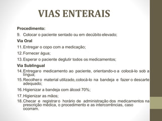 VIAS ENTERAIS
Procedimento:
9. Colocar o paciente sentado ou em decúbito elevado;
Via Oral
11.Entregar o copo com a medicação;
12.Fornecer água;
13.Esperar o paciente deglutir todos os medicamentos;
Via Sublingual
14.Entregaro medicamento ao paciente, orientando-o a colocá-lo sob a
língua;
15.Recolhero material utilizado,colocá-lo na bandeja e fazer o descarte
adequado;
16.Higienizar a bandeja com álcool 70%;
17.Higienizar as mãos;
18.Checar e registraro horário de administração dos medicamentos na
prescrição médica, o procedimento e as intercorrências, caso
ocorram.
 