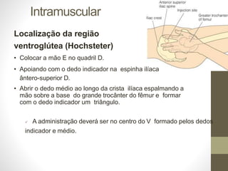 Intramuscular
Localização da região
ventroglútea (Hochsteter)
• Colocar a mão E no quadril D.
• Apoiando com o dedo indicador na espinha ilíaca
ântero-superior D.
• Abrir o dedo médio ao longo da crista ilíaca espalmando a
mão sobre a base do grande trocânter do fêmur e formar
com o dedo indicador um triângulo.
 A administração deverá ser no centro do V formado pelos dedos
indicador e médio.
 