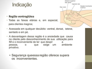 Indicação
• Região ventroglútea
• Todas as faixas etárias e, em especial,
para clientes magros;
• Acessada em qualquer decúbito: ventral, dorsal, lateral,
sentado e em pé.
• A desvantagem dessa região é a ansiedade que causa
no cliente pelo desconhecimento de sua utilização para
IM e o inconveniente de ter que despir a
pessoa, o que exige um ambiente
privativo.
• Segurança queessa região oferece supera
os inconvenientes.
 