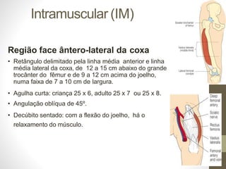 Intramuscular (IM)
Região face ântero-lateral da coxa
• Retângulo delimitado pela linha média anterior e linha
média lateral da coxa, de 12 a 15 cm abaixo do grande
trocânter do fêmur e de 9 a 12 cm acima do joelho,
numa faixa de 7 a 10 cm de largura.
• Agulha curta: criança 25 x 6, adulto 25 x 7 ou 25 x 8.
• Angulação oblíqua de 45º.
• Decúbito sentado: com a flexão do joelho, há o
relaxamento do músculo.
 