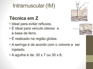 Intramuscular (IM)
Técnica em Z
• Ideal para evitar refluxos.
• É ideal para veículo oleoso e
à base de ferro.
• É realizado na região glútea.
• A seringa é de acordo com o volume a ser
injetado.
• A agulha é de: 30 x 7 ou 30 x 8.
 