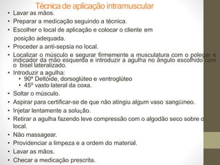 Técnicade aplicação intramuscular
• Lavar as mãos.
• Preparar a medicação seguindo a técnica.
• Escolher o local de aplicação e colocar o cliente em
posição adequada.
• Proceder a anti-sepsia no local.
• Localizar o músculo e segurar firmemente a musculatura com o polegar e
indicador da mão esquerda e introduzir a agulha no ângulo escolhido com
o bisel lateralizado.
• Introduzir a agulha:
• 90º Deltóide, dorsoglúteo e ventroglúteo
• 45º vasto lateral da coxa.
• Soltar o músculo.
• Aspirar para certificar-se de que não atingiu algum vaso sangüíneo.
• Injetar lentamente a solução.
• Retirar a agulha fazendo leve compressão com o algodão seco sobre o
local.
• Não massagear.
• Providenciar a limpeza e a ordem do material.
• Lavar as mãos.
• Checar a medicação prescrita.
 