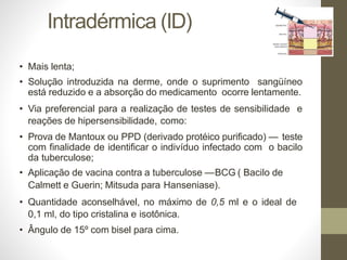 Intradérmica (ID)
• Mais lenta;
• Solução introduzida na derme, onde o suprimento sangüíneo
está reduzido e a absorção do medicamento ocorre lentamente.
• Via preferencial para a realização de testes de sensibilidade e
reações de hipersensibilidade, como:
• Prova de Mantoux ou PPD (derivado protéico purificado) — teste
com finalidade de identificar o indivíduo infectado com o bacilo
da tuberculose;
• Aplicação de vacina contra a tuberculose —BCG ( Bacilo de
Calmett e Guerin; Mitsuda para Hanseniase).
• Quantidade aconselhável, no máximo de 0,5 ml e o ideal de
0,1 ml, do tipo cristalina e isotônica.
• Ângulo de 15º com bisel para cima.
 