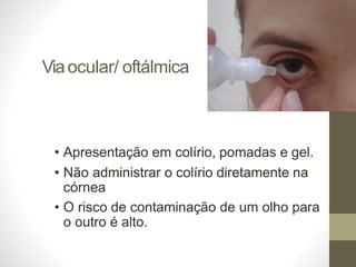 Viaocular/ oftálmica
• Apresentação em colírio, pomadas e gel.
• Não administrar o colírio diretamente na
córnea
• O risco de contaminação de um olho para
o outro é alto.
 