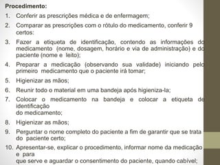 Procedimento:
1. Conferir as prescrições médica e de enfermagem;
2. Comparar as prescrições com o rótulo do medicamento, conferir 9
certos:
3. Fazer a etiqueta de identificação, contendo as informações do
medicamento (nome, dosagem, horário e via de administração) e do
paciente (nome e leito);
4. Preparar a medicação (observando sua validade) iniciando pelo
primeiro medicamento que o paciente irá tomar;
5. Higienizar as mãos;
6. Reunir todo o material em uma bandeja após higieniza-la;
7. Colocar o medicamento na bandeja e colocar a etiqueta de
identificação
do medicamento;
8. Higienizar as mãos;
9. Perguntar o nome completo do paciente a fim de garantir que se trata
do paciente certo;
10. Apresentar-se, explicar o procedimento, informar nome da medicação
e para
que serve e aguardar o consentimento do paciente, quando cabível;
 