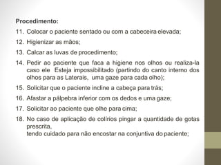 Procedimento:
11. Colocar o paciente sentado ou com a cabeceira elevada;
12. Higienizar as mãos;
13. Calcar as luvas de procedimento;
14. Pedir ao paciente que faca a higiene nos olhos ou realiza-la
caso ele Esteja impossibilitado (partindo do canto interno dos
olhos para as Laterais, uma gaze para cada olho);
15. Solicitar que o paciente incline a cabeça para trás;
16. Afastar a pálpebra inferior com os dedos e uma gaze;
17. Solicitar ao paciente que olhe para cima;
18. No caso de aplicação de colírios pingar a quantidade de gotas
prescrita,
tendo cuidado para não encostar na conjuntiva do paciente;
 