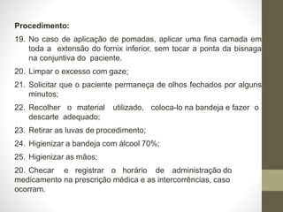 Procedimento:
19. No caso de aplicação de pomadas, aplicar uma fina camada em
toda a extensão do fornix inferior, sem tocar a ponta da bisnaga
na conjuntiva do paciente.
20. Limpar o excesso com gaze;
21. Solicitar que o paciente permaneça de olhos fechados por alguns
minutos;
22. Recolher o material utilizado, coloca-lo na bandeja e fazer o
descarte adequado;
23. Retirar as luvas de procedimento;
24. Higienizar a bandeja com álcool 70%;
25. Higienizar as mãos;
20. Checar e registrar o horário de administração do
medicamento na prescrição médica e as intercorrências, caso
ocorram.
 