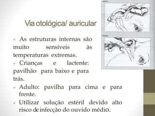 Viaotológica/ auricular
 As estruturas internas são
muito sensíveis às
temperaturas extremas.
 Crianças e lactente:
pavilhão para baixo e para
trás.
 Adulto: pavilha para cima e para
frente.
 Utilizar solução estéril devido alto
risco deinfecção do ouvido médio.
 