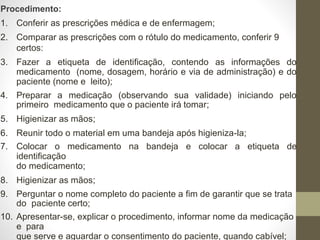 Procedimento:
1. Conferir as prescrições médica e de enfermagem;
2. Comparar as prescrições com o rótulo do medicamento, conferir 9
certos:
3. Fazer a etiqueta de identificação, contendo as informações do
medicamento (nome, dosagem, horário e via de administração) e do
paciente (nome e leito);
4. Preparar a medicação (observando sua validade) iniciando pelo
primeiro medicamento que o paciente irá tomar;
5. Higienizar as mãos;
6. Reunir todo o material em uma bandeja após higieniza-la;
7. Colocar o medicamento na bandeja e colocar a etiqueta de
identificação
do medicamento;
8. Higienizar as mãos;
9. Perguntar o nome completo do paciente a fim de garantir que se trata
do paciente certo;
10. Apresentar-se, explicar o procedimento, informar nome da medicação
e para
que serve e aguardar o consentimento do paciente, quando cabível;
 