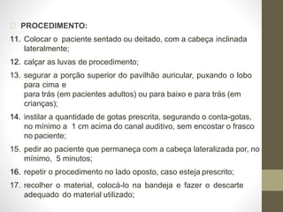 PROCEDIMENTO:
11. Colocar o paciente sentado ou deitado, com a cabeça inclinada
lateralmente;
12. calçar as luvas de procedimento;
13. segurar a porção superior do pavilhão auricular, puxando o lobo
para cima e
para trás (em pacientes adultos) ou para baixo e para trás (em
crianças);
14. instilar a quantidade de gotas prescrita, segurando o conta-gotas,
no mínimo a 1 cm acima do canal auditivo, sem encostar o frasco
no paciente;
15. pedir ao paciente que permaneça com a cabeça lateralizada por, no
mínimo, 5 minutos;
16. repetir o procedimento no lado oposto, caso esteja prescrito;
17. recolher o material, colocá-lo na bandeja e fazer o descarte
adequado do material utilizado;
 