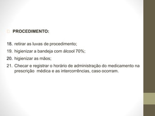 PROCEDIMENTO:
18. retirar as luvas de procedimento;
19. higienizar a bandeja com álcool 70%;
20. higienizar as mãos;
21. Checar e registrar o horário de administração do medicamento na
prescrição médica e as intercorrências, caso ocorram.
 