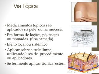 ViaTópica
• Medicamentos tópicos são
aplicados na pele ou na mucosa.
• Em forma de loções, pó, pastas
ou pomadas (fina camada).
• Efeito local ou sistêmico
• Aplicar sobre a pele limpa,
utilizando luva de procedimento
ou aplicadores.
• Se ferimento aplicar técnica estéril
 