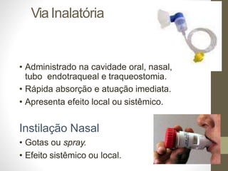 ViaInalatória
• Administrado na cavidade oral, nasal,
tubo endotraqueal e traqueostomia.
• Rápida absorção e atuação imediata.
• Apresenta efeito local ou sistêmico.
Instilação Nasal
• Gotas ou spray.
• Efeito sistêmico ou local.
 